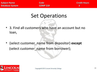 Subject Name Code Credit HoursSubject Name Code Credit Hours
Database System COMP 219 3Database System COMP 219 3
Set Operations
• 3. Find all customers who have an account but no
loan,
• (select customer_name from depositor) except
(select customer_name from borrower);
5757
 