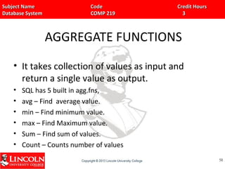 Subject Name Code Credit HoursSubject Name Code Credit Hours
Database System COMP 219 3Database System COMP 219 3
AGGREGATE FUNCTIONS
• It takes collection of values as input and
return a single value as output.
• SQL has 5 built in agg.fns,
• avg – Find average value.
• min – Find minimum value.
• max – Find Maximum value.
• Sum – Find sum of values.
• Count – Counts number of values
5858
 