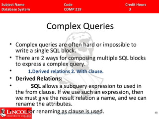 Subject Name Code Credit HoursSubject Name Code Credit Hours
Database System COMP 219 3Database System COMP 219 3
Complex Queries
• Complex queries are often hard or impossible to
write a single SQL block.
• There are 2 ways for composing multiple SQL blocks
to express a complex query.
• 1.Derived relations 2. With clause.
• Derived Relations:
• SQL allows a subquery expression to used in
the from clause. If we use such an expression, then
we must give the result relation a name, and we can
rename the attributes.
• For renaming as clause is used. 6060
 