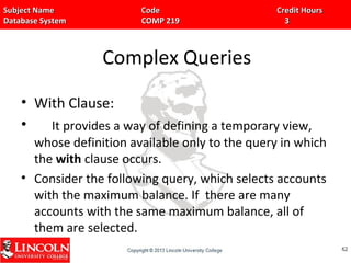 Subject Name Code Credit HoursSubject Name Code Credit Hours
Database System COMP 219 3Database System COMP 219 3
Complex Queries
• With Clause:
• It provides a way of defining a temporary view,
whose definition available only to the query in which
the with clause occurs.
• Consider the following query, which selects accounts
with the maximum balance. If there are many
accounts with the same maximum balance, all of
them are selected.
6262
 