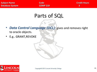 Subject Name Code Credit HoursSubject Name Code Credit Hours
Database System COMP 219 3Database System COMP 219 3
Parts of SQL
• Data Control Language (DCL): gives and removes right
to oracle objects.
• E.g.. GRANT,REVOKE
6666
 