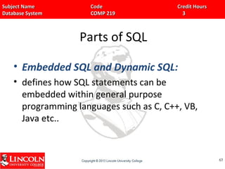 Subject Name Code Credit HoursSubject Name Code Credit Hours
Database System COMP 219 3Database System COMP 219 3
Parts of SQL
• Embedded SQL and Dynamic SQL:
• defines how SQL statements can be
embedded within general purpose
programming languages such as C, C++, VB,
Java etc..
6767
 