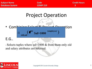 Subject Name Code Credit HoursSubject Name Code Credit Hours
Database System COMP 219 3Database System COMP 219 3
Project Operation
• Combining Select & Project Operation
E.G..
77
eid,sal
(employee)
∏ Sal>1000( )
- Selects tuples where sal>1000 & from them only eid
and salary attributes are selected.
 