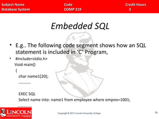 Subject Name Code Credit HoursSubject Name Code Credit Hours
Database System COMP 219 3Database System COMP 219 3
Embedded SQL
• E.g.. The following code segment shows how an SQL
statement is included in ‘C’ Program,
• #include<stdio.h>
Void main()
{
char name1[20];
…………
EXEC SQL
Select name into: name1 from employee where empno=1001;
…………..
} 7070
 
