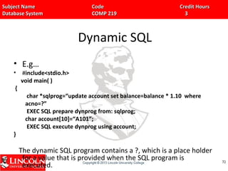Subject Name Code Credit HoursSubject Name Code Credit Hours
Database System COMP 219 3Database System COMP 219 3
Dynamic SQL
• E.g…
• #include<stdio.h>
void main( )
{
char *sqlprog=“update account set balance=balance * 1.10 where
acno=?”
EXEC SQL prepare dynprog from: sqlprog;
char account[10]=“A101”;
EXEC SQL execute dynprog using account;
}
The dynamic SQL program contains a ?, which is a place holder
for a value that is provided when the SQL program is
executed.
7272
 