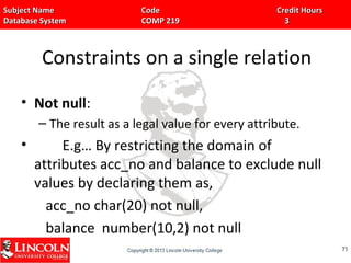 Subject Name Code Credit HoursSubject Name Code Credit Hours
Database System COMP 219 3Database System COMP 219 3
Constraints on a single relation
• Not null:
– The result as a legal value for every attribute.
• E.g… By restricting the domain of
attributes acc_no and balance to exclude null
values by declaring them as,
acc_no char(20) not null,
balance number(10,2) not null
7575
 