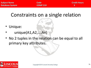 Subject Name Code Credit HoursSubject Name Code Credit Hours
Database System COMP 219 3Database System COMP 219 3
Constraints on a single relation
• Unique:
• unique(A1,A2,….An)
• No 2 tuples in the relation can be equal to all
primary key attributes.
7676
 