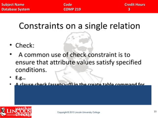 Subject Name Code Credit HoursSubject Name Code Credit Hours
Database System COMP 219 3Database System COMP 219 3
Constraints on a single relation
• Check:
• A common use of check constraint is to
ensure that attribute values satisfy specified
conditions.
• E.g…
• A clause check (assets>=0) in the create table command for
relation branch would ensure that the value of assets is non-
negative,
• Create table branch(branchname varchar(10), branchcity
varchar(10),assets number(15,2), primary key(branch_name)
check(assets>=0))
7777
 