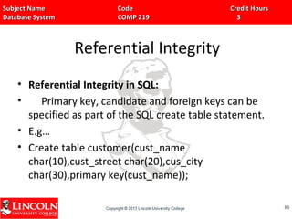 Subject Name Code Credit HoursSubject Name Code Credit Hours
Database System COMP 219 3Database System COMP 219 3
Referential Integrity
• Referential Integrity in SQL:
• Primary key, candidate and foreign keys can be
specified as part of the SQL create table statement.
• E.g…
• Create table customer(cust_name
char(10),cust_street char(20),cus_city
char(30),primary key(cust_name));
8080
 