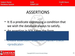 Subject Name Code Credit HoursSubject Name Code Credit Hours
Database System COMP 219 3Database System COMP 219 3
ASSERTIONS
• It IS a predicate expressing a condition that
we wish the database always to satisfy.
• An assertion in SQL takes the form,
• Create assertion <assertion_name> check
<predicate>
8181
 