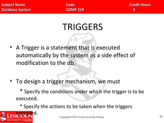 Subject Name Code Credit HoursSubject Name Code Credit Hours
Database System COMP 219 3Database System COMP 219 3
TRIGGERS
• A Trigger is a statement that is executed
automatically by the system as a side effect of
modification to the db.
• To design a trigger mechanism, we must
* Specify the conditions under which the trigger is to be
executed.
* Specify the actions to be taken when the triggers
executed. 8282
 