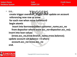 Subject Name Code Credit HoursSubject Name Code Credit Hours
Database System COMP 219 3Database System COMP 219 3
TRIGGERS• E.G…
create trigger overdraft_trigger after update on account
referencing new row as nrow
for each row when nrow.balance<0
begin atomic
insert into borrower(select customer_name,acc_no
from depositor where nrow.acc_no=depositor.acc_no);
insert into loan values
(nrow.acc_no,nrow.branch_name,nrow.balance);
update account set balance = 0 where
account.acc_no=nrow.acc_no
end.
8484
 