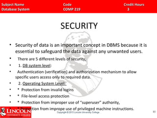 Subject Name Code Credit HoursSubject Name Code Credit Hours
Database System COMP 219 3Database System COMP 219 3
SECURITY
• Security of data is an important concept in DBMS because it is
essential to safeguard the data against any unwanted users.
• There are 5 different levels of security,
• 1. DB system level:
• Authentication (verification) and authorization mechanism to allow
specific users access only to required data.
• 2. Operating System Level:
• * Protection from invalid logins
• * File-level access protection
• * Protection from improper use of “superuser” authority,
• * Protection from imprope use of privileged machine instructions.
8585
 