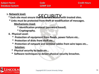 Subject Name Code Credit HoursSubject Name Code Credit Hours
Database System COMP 219 3Database System COMP 219 3
SECURITY
3. Network level:
* Each site must ensure that it communicates with treated sites.
* Links must be protected from theft or modification of messages.
Mechanisms Used:
* Identification protocol (password based).
* Cryptography.
4. Physical Level:
* Protection of equipment from floods, power failure etc..
* Protection of disks from theft etc…
* Protection of network and terminal cables from wire tapes etc…
Solution:
* Physical security by locks etc…
* Software techniques to detect physical security breaches.
8686
 