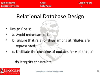 Subject Name Code Credit HoursSubject Name Code Credit Hours
Database System COMP 219 3Database System COMP 219 3
Relational Database Design
• Design Goals:
• a. Avoid redundant data.
• b. Ensure that relationships among attributes are
represented.
• c. Facilitate the checking of updates for violation of
db integrity constraints.
8989
 