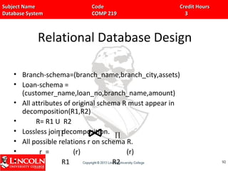 Subject Name Code Credit HoursSubject Name Code Credit Hours
Database System COMP 219 3Database System COMP 219 3
Relational Database Design
• Branch-schema=(branch_name,branch_city,assets)
• Loan-schema =
(customer_name,loan_no,branch_name,amount)
• All attributes of original schema R must appear in
decomposition(R1,R2)
• R= R1 U R2
• Lossless join decomposition.
• All possible relations r on schema R.
• r = (r) (r)
• R1 R2 9292
∏ ∏
 