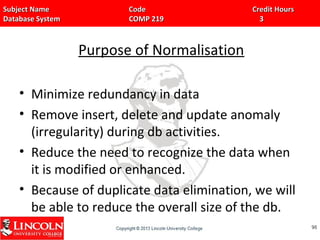 Subject Name Code Credit HoursSubject Name Code Credit Hours
Database System COMP 219 3Database System COMP 219 3
Purpose of Normalisation
• Minimize redundancy in data
• Remove insert, delete and update anomaly
(irregularity) during db activities.
• Reduce the need to recognize the data when
it is modified or enhanced.
• Because of duplicate data elimination, we will
be able to reduce the overall size of the db.
9898
 