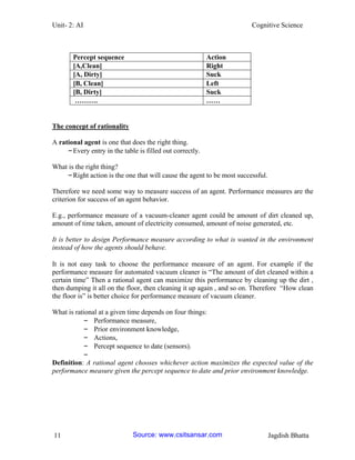 Unit- 2: AI Cognitive Science 
11 Jagdish Bhatta 
The concept of rationality 
A rational agent is one that does the right thing. 
– Every entry in the table is filled out correctly. 
What is the right thing? 
– Right action is the one that will cause the agent to be most successful. 
Therefore we need some way to measure success of an agent. Performance measures are the criterion for success of an agent behavior. 
E.g., performance measure of a vacuum-cleaner agent could be amount of dirt cleaned up, amount of time taken, amount of electricity consumed, amount of noise generated, etc. 
It is better to design Performance measure according to what is wanted in the environment instead of how the agents should behave. 
It is not easy task to choose the performance measure of an agent. For example if the performance measure for automated vacuum cleaner is ―The amount of dirt cleaned within a certain time‖ Then a rational agent can maximize this performance by cleaning up the dirt , then dumping it all on the floor, then cleaning it up again , and so on. Therefore ―How clean the floor is‖ is better choice for performance measure of vacuum cleaner. 
What is rational at a given time depends on four things: 
– Performance measure, 
– Prior environment knowledge, 
– Actions, 
– Percept sequence to date (sensors). 
– 
Definition: A rational agent chooses whichever action maximizes the expected value of the performance measure given the percept sequence to date and prior environment knowledge. 
Percept sequence 
Action 
[A,Clean] 
Right 
[A, Dirty] 
Suck 
[B, Clean] 
Left 
[B, Dirty] 
Suck 
………. 
…… 
Source: www.csitsansar.com 
 