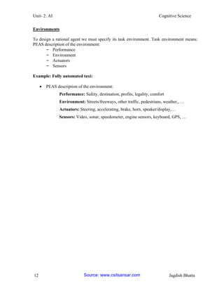 Unit- 2: AI Cognitive Science 
12 Jagdish Bhatta 
Environments 
To design a rational agent we must specify its task environment. Task environment means: PEAS description of the environment: 
– Performance 
– Environment 
– Actuators 
– Sensors 
Example: Fully automated taxi: 
 PEAS description of the environment: 
Performance: Safety, destination, profits, legality, comfort 
Environment: Streets/freeways, other traffic, pedestrians, weather,, … 
Actuators: Steering, accelerating, brake, horn, speaker/display,… 
Sensors: Video, sonar, speedometer, engine sensors, keyboard, GPS, … 
Source: www.csitsansar.com 
 