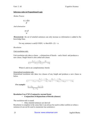 Unit- 2: AI Cognitive Science 
25 Jagdish Bhatta 
Inference rules in Propositional Logic 
Modus Ponens 
And-elimination 
Monotonicity: the set of entailed sentences can only increase as information is added to the knowledge base. 
For any sentence  and  if KB |=  then KB   |= . 
Resolution 
Unit resolution rule: 
Unit resolution rule takes a clause – a disjunction of literals – and a literal and produces a new clause. Single literal is also called unit clause. 
Where li and m are complementary literals 
Generalized resolution rule: 
Generalized resolution rule takes two clauses of any length and produces a new clause as below. 
For example: 
Resolution Uses CNF (Conjunctive normal form) 
– Conjunction of disjunctions of literals (clauses) 
The resolution rule is sound: 
– Only entailed sentences are derived 
Resolution is complete in the sense that it can always be used to either confirm or refute a sentence (it can not be used to enumerate true sentences.) Source: www.csitsansar.com 
 