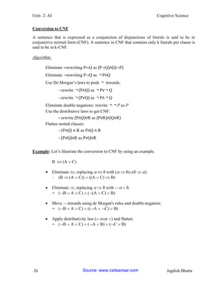 Unit- 2: AI Cognitive Science 
26 Jagdish Bhatta 
Conversion to CNF 
A sentence that is expressed as a conjunction of disjunctions of literals is said to be in conjunctive normal form (CNF). A sentence in CNF that contains only k literals per clause is said to be in k-CNF. 
Algorithm: 
Eliminate ↔rewriting P↔Q as (P→Q)∧(Q→P) 
Eliminate →rewriting P→Q as ￢P∨Q 
Use De Morgan‘s laws to push ￢ inwards: 
- rewrite ￢(P∧Q) as ￢P∨￢Q 
- rewrite ￢(P∨Q) as ￢P∧￢Q 
Eliminate double negations: rewrite ￢￢P as P 
Use the distributive laws to get CNF: 
- rewrite (P∧Q)∨R as (P∨R)∧(Q∨R) 
Flatten nested clauses: 
- (P∧Q) ∧ R as P∧Q ∧ R 
- (P∨Q)∨R as P∨Q∨R 
Example: Let‘s illustrate the conversion to CNF by using an example. 
B  (A  C) 
• Eliminate , replacing   ß with (  ß)(ß  ). 
– (B  (A  C))  ((A  C)  B) 
 Eliminate , replacing   ß with    ß. 
– (B  A  C)  ((A  C)  B) 
 Move  inwards using de Morgan's rules and double-negation: 
– (B  A  C)  ((A  C)  B) 
 Apply distributivity law ( over ) and flatten: 
– (B  A  C)  (A  B)  (C  B) 
Source: www.csitsansar.com 
 