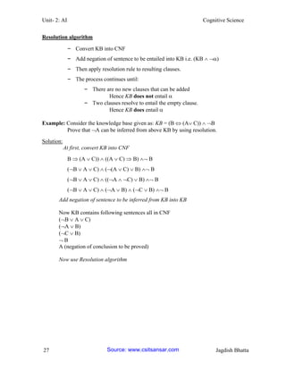 Unit- 2: AI Cognitive Science 
27 Jagdish Bhatta 
Resolution algorithm 
– Convert KB into CNF 
– Add negation of sentence to be entailed into KB i.e. (KB  ) 
– Then apply resolution rule to resulting clauses. 
– The process continues until: 
– There are no new clauses that can be added 
Hence KB does not entail  
– Two clauses resolve to entail the empty clause. 
Hence KB does entail  
Example: Consider the knowledge base given as: KB = (B  (A C))  B 
Prove that A can be inferred from above KB by using resolution. 
Solution: 
At first, convert KB into CNF 
B  (A  C))  ((A  C)  B)  B 
(B  A  C)  ((A  C)  B)  B 
(B  A  C)  ((A  C)  B)  B 
(B  A  C)  (A  B)  (C  B)  B 
Add negation of sentence to be inferred from KB into KB 
Now KB contains following sentences all in CNF 
(B  A  C) 
(A  B) 
(C  B) 
 B 
A (negation of conclusion to be proved) 
Now use Resolution algorithm Source: www.csitsansar.com 
 