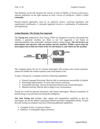 Unit- 2: AI Cognitive Science 
3 Jagdish Bhatta 
The definition on the left measures the success in terms of fidelity of human performance, whereas definitions on the right measure an ideal concept of intelligence, which is called rationality. 
Human-centered approaches must be an empirical science, involving hypothesis and experimental confirmation. A rationalist approach involves a combination of mathematics and engineering. 
Acting Humanly: The Turing Test Approach 
The Turing test, proposed by Alan Turing (1950) was designed to convince the people that whether a particular machine can think or not. He suggested a test based on indistinguishability from undeniably intelligent entities- human beings. The test involves an interrogator who interacts with one human and one machine. Within a given time the interrogator has to find out which of the two the human is, and which one the machine. 
The computer passes the test if a human interrogator after posing some written questions, cannot tell whether the written response come from human or not. 
To pass a Turing test, a computer must have following capabilities: 
 Natural Language Processing: Must be able to communicate successfully in English 
 Knowledge representation: To store what it knows and hears. 
 Automated reasoning: Answer the Questions based on the stored information. 
 Machine learning: Must be able to adapt in new circumstances. 
Turing test avoid the physical interaction with human interrogator. Physical simulation of human beings is not necessary for testing the intelligence. 
The total Turing test includes video signals and manipulation capability so that the interrogator can test the subject‘s perceptual abilities and object manipulation ability. To pass the total Turing test computer must have following additional capabilities: 
 Computer Vision: To perceive objects 
 Robotics: To manipulate objects and move Source: www.csitsansar.com 
 