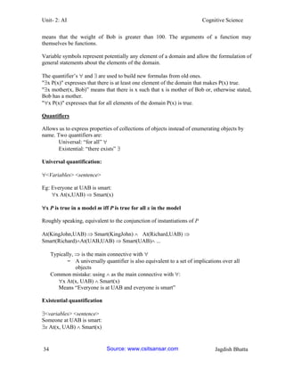 Unit- 2: AI Cognitive Science 
34 Jagdish Bhatta 
means that the weight of Bob is greater than 100. The arguments of a function may themselves be functions. 
Variable symbols represent potentially any element of a domain and allow the formulation of general statements about the elements of the domain. 
The quantifier‘s  and  are used to build new formulas from old ones. 
"x P(x)" expresses that there is at least one element of the domain that makes P(x) true. 
"x mother(x, Bob)‖ means that there is x such that x is mother of Bob or, otherwise stated, Bob has a mother. 
"x P(x)" expresses that for all elements of the domain P(x) is true. 
Quantifiers 
Allows us to express properties of collections of objects instead of enumerating objects by name. Two quantifiers are: 
Universal: ―for all‖  
Existential: ―there exists‖  
Universal quantification: 
<Variables> <sentence> 
Eg: Everyone at UAB is smart: 
x At(x,UAB)  Smart(x) 
x P is true in a model m iff P is true for all x in the model 
Roughly speaking, equivalent to the conjunction of instantiations of P 
At(KingJohn,UAB)  Smart(KingJohn)  At(Richard,UAB)  Smart(Richard)At(UAB,UAB)  Smart(UAB) ... 
Typically,  is the main connective with  
– A universally quantifier is also equivalent to a set of implications over all objects 
Common mistake: using  as the main connective with : 
x At(x, UAB)  Smart(x) 
Means ―Everyone is at UAB and everyone is smart‖ 
Existential quantification 
<variables> <sentence> 
Someone at UAB is smart: 
x At(x, UAB)  Smart(x) Source: www.csitsansar.com 
 