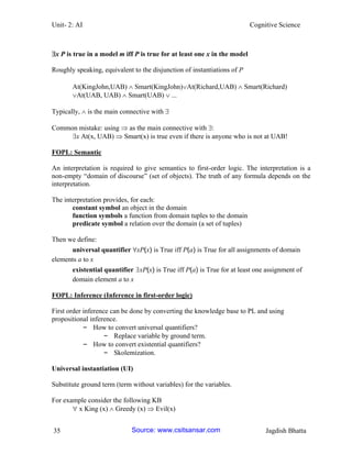 Unit- 2: AI Cognitive Science 
35 Jagdish Bhatta 
x P is true in a model m iff P is true for at least one x in the model 
Roughly speaking, equivalent to the disjunction of instantiations of P 
At(KingJohn,UAB)  Smart(KingJohn)At(Richard,UAB)  Smart(Richard) 
At(UAB, UAB)  Smart(UAB)  ... 
Typically,  is the main connective with  
Common mistake: using  as the main connective with : 
x At(x, UAB)  Smart(x) is true even if there is anyone who is not at UAB! 
FOPL: Semantic 
An interpretation is required to give semantics to first-order logic. The interpretation is a non-empty ―domain of discourse‖ (set of objects). The truth of any formula depends on the interpretation. 
The interpretation provides, for each: 
constant symbol an object in the domain 
function symbols a function from domain tuples to the domain 
predicate symbol a relation over the domain (a set of tuples) 
Then we define: 
universal quantifier ∀xP(x) is True iff P(a) is True for all assignments of domain elements a to x 
existential quantifier ∃xP(x) is True iff P(a) is True for at least one assignment of domain element a to x 
FOPL: Inference (Inference in first-order logic) 
First order inference can be done by converting the knowledge base to PL and using propositional inference. 
– How to convert universal quantifiers? 
– Replace variable by ground term. 
– How to convert existential quantifiers? 
– Skolemization. 
Universal instantiation (UI) 
Substitute ground term (term without variables) for the variables. 
For example consider the following KB 
 x King (x)  Greedy (x)  Evil(x) Source: www.csitsansar.com 
 