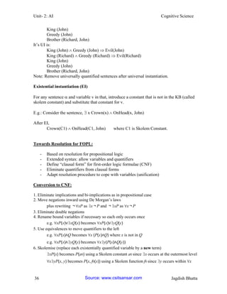 Unit- 2: AI Cognitive Science 
36 Jagdish Bhatta 
King (John) 
Greedy (John) 
Brother (Richard, John) 
It‘s UI is: 
King (John)  Greedy (John)  Evil(John) 
King (Richard)  Greedy (Richard)  Evil(Richard) 
King (John) 
Greedy (John) 
Brother (Richard, John) 
Note: Remove universally quantified sentences after universal instantiation. 
Existential instantiation (EI) 
For any sentence  and variable v in that, introduce a constant that is not in the KB (called skolem constant) and substitute that constant for v. 
E.g.: Consider the sentence,  x Crown(x)  OnHead(x, John) 
After EI, 
Crown(C1)  OnHead(C1, John) where C1 is Skolem Constant. 
Towards Resolution for FOPL: 
- Based on resolution for propositional logic 
- Extended syntax: allow variables and quantifiers 
- Define ―clausal form‖ for first-order logic formulae (CNF) 
- Eliminate quantifiers from clausal forms 
- Adapt resolution procedure to cope with variables (unification) 
Conversion to CNF: 
1. Eliminate implications and bi-implications as in propositional case 
2. Move negations inward using De Morgan‘s laws 
plus rewriting ￢∀xP as ∃x￢P and ￢∃xP as ∀x￢P 
3. Eliminate double negations 
4. Rename bound variables if necessary so each only occurs once 
e.g. ∀xP(x)∨∃xQ(x) becomes ∀xP(x)∨∃yQ(y) 
5. Use equivalences to move quantifiers to the left 
e.g. ∀xP(x)∧Q becomes ∀x (P(x)∧Q) where x is not in Q 
e.g. ∀xP(x)∧∃yQ(y) becomes ∀x∃y(P(x)∧Q(y)) 
6. Skolemise (replace each existentially quantified variable by a new term) 
∃xP(x) becomes P(a0) using a Skolem constant a0 since ∃x occurs at the outermost level 
∀x∃yP(x, y) becomes P(x, f0(x)) using a Skolem function f0 since ∃y occurs within ∀x 
Source: www.csitsansar.com 
 