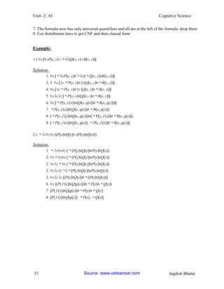 Unit- 2: AI Cognitive Science 
37 Jagdish Bhatta 
7. The formula now has only universal quantifiers and all are at the left of the formula: drop them 
8. Use distribution laws to get CNF and then clausal form 
Example: 
1.) ∀x [∀yP(x, y)→￢∀y(Q(x, y)→R(x, y))] 
Solution: 
1. ∀x [￢∀yP(x, y)∨￢∀y(￢Q(x, y)∨R(x, y))] 
2, 3. ∀x [∃y￢P(x, y)∨∃y(Q(x, y)∧￢R(x, y))] 
4. ∀x [∃y￢P(x, y)∨∃z (Q(x, z)∧￢R(x, z))] 
5. ∀x∃y∃z [￢P(x, y)∨(Q(x, z)∧￢R(x, z))] 
6. ∀x [￢P(x, f (x))∨(Q(x, g(x))∧￢R(x, g(x)))] 
7. ￢P(x, f (x))∨(Q(x, g(x))∧￢R(x, g(x))) 
8. (￢P(x, f (x))∨Q(x, g(x)))∧(￢P(x, f (x))∨￢R(x, g(x))) 
8. {￢P(x, f (x))∨Q(x, g(x)), ￢P(x, f (x))∨￢R(x, g(x))} 
2.) ￢∃x∀y∀z ((P(y)∨Q(z))→(P(x)∨Q(x))) 
Solution: 
1. ￢∃x∀y∀z (￢(P(y)∨Q(z))∨P(x)∨Q(x)) 
2. ∀x￢∀y∀z (￢(P(y)∨Q(z))∨P(x)∨Q(x)) 
2. ∀x∃y￢∀z (￢(P(y)∨Q(z))∨P(x)∨Q(x)) 
2. ∀x∃y∃z￢(￢(P(y)∨Q(z))∨P(x)∨Q(x)) 
2. ∀x∃y∃z ((P(y)∨Q(z))∧￢(P(x)∨Q(x))) 
6. ∀x ((P( f (x))∨Q(g(x)))∧￢P(x)∧￢Q(x)) 
7. (P( f (x))∨Q(g(x))∧￢P(x)∧￢Q(x) 
8. {P( f (x))∨Q(g(x)), ￢P(x), ￢Q(x)} 
Source: www.csitsansar.com 
 