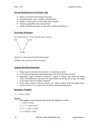 Unit- 2: AI Cognitive Science 
39 Jagdish Bhatta 
Towards Resolution for First-Order Logic 
 Based on resolution for propositional logic 
 Extended syntax: allow variables and quantifiers 
 Define ―clausal form‖ for first-order logic formulae 
 Eliminate quantifiers from clausal forms 
 Adapt resolution procedure to cope with variables (unification) 
First-Order Resolution 
For clauses P∨Q and ￢Q′ ∨R with Q,Q′ atomic formulae 
P∨Q ￢Q′ ∨R 
(P∨R) 
where is a most general unifier for Q and Q′ 
(P∨R)is the resolvent of the two clauses 
Applying Resolution Refutation 
 Negate query to be proven (resolution is a refutation system) 
 Convert knowledge base and negated query into CNF and extract clauses 
 Repeatedly apply resolution to clauses or copies of clauses until either the empty clause (contradiction) is derived or no more clauses can be derived (a copy of a clause is the clause with all variables renamed) 
 If the empty clause is derived, answer ‗yes‘ (query follows from knowledge base), otherwise answer ‗no‘ (query does not follow from knowledge base) 
Resolution: Examples 
1.) ⊢ ∃x (P(x)→∀xP(x)) 
Solution: 
Add negation of the conclusion and convert the predicate in to CNF: 
(￢∃x(P(x)→∀xP(x))) 
1, 2. ∀x￢(￢P(x)∨∀xP(x)) 
2. ∀x (￢￢P(x)∧￢∀xP(x)) 
2, 3. ∀x (P(x)∧∃x￢P(x)) Source: www.csitsansar.com 
 