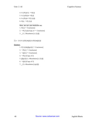 Unit- 2: AI Cognitive Science 
40 Jagdish Bhatta 
4. ∀x (P(x)∧∃y ￢P(y)) 
5. ∀x∃y(P(x)∧￢P(y)) 
6. ∀x (P(x)∧￢P( f (x))) 
8. P(x), ￢P( f (x)) 
_______________________ 
Now, we can use resolution as; 
1. P(x) [￢ Conclusion] 
2. ￢P( f (y)) [Copy of ￢ Conclusion] 
3. _ [1, 2 Resolution {x/ f (y)}] 
2.) ⊢ ∃x∀y∀z ((P(y)∨Q(z))→(P(x)∨Q(x))) 
Solution: 
1. P( f (x))∨Q(g(x)) [￢ Conclusion] 
2. ￢P(x) [￢ Conclusion] 
3. ￢Q(x) [￢ Conclusion] 
4. ￢P(y) [Copy of 2] 
5. Q(g(x)) [1, 4 Resolution {y/ f (x)}] 
6. ￢Q(z) [Copy of 3] 
7. _ [5, 6 Resolution {z/g(x)}] Source: www.csitsansar.com 
 