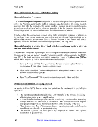 Unit- 2: AI Cognitive Science 
42 Jagdish Bhatta 
Human Information Processing and Problem Solving 
Human Information Processing: 
The information processing theory approach to the study of cognitive development evolved out of the American experimental tradition in psychology. Information processing theorists proposed that like the computer, the human mind is a system that processes information through the application of logical rules and strategies. Like the computer, the mind has a limited capacity for the amount and nature of the information it can process. 
Finally, just as the computer can be made into a better information processor by changes in its hardware (e.g., circuit boards and microchips) and its software (programming), so do children become more sophisticated thinkers through changes in their brains and sensory systems (hardware) and in the rules and strategies (software) that they learn. 
Human information processing theory deals with how people receive, store, integrate, retrieve, and use information. 
Since the first computers, psychologists have drawn parallels between computers and human thought. At its core are memory models. The memory model which dominated the 1970‘s and 80‘s is the three component information processing system of Atkinson and Shiffrin (1968, 1971) inspired by typical computer hardware architecture: 
 Sensory Memory (STSS): Analogous to input devices such as a keyboard or more sophisticated devices like a voice recognition system 
 Short Term Memory (STM) or working memory: Analogous to the CPU and it's random-access memory (RAM) 
 Long Term Memory (LTM) : Analogous to a storage device like a hard disk 
Principles of information processing approach 
According to Huitt (2003), there are a few basic principles that most cognitive psychologists agree with: 
 The mental system has limited capacities, i.e. bottlenecks in the flow and processing of information, occur at very specific points 
 A control mechanism is required to oversee the encoding, transformation, processing, storage, retrieval and utilization of information. This control mechanism requires itself processing power and that varies in function of the difficulty of the task. 
 There is a two-way flow of information. Sensory input is combined with information stored in memory in order to construct meaning. 
 The human organism has been genetically prepared to process and organize information in specific ways. Source: www.csitsansar.com 
 