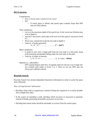 Unit- 2: AI Cognitive Science 
49 Jagdish Bhatta 
BFS Evaluation: 
Completeness; 
– Does it always find a solution if one exists? 
– NO 
– If search space is infinite and search space contains loops then DFS may not find solution. 
Time complexity; 
– Let m is the maximum depth of the search tree. In the worst case Solution may exist at depth m. 
– root has b successors, each node at the next level has again b successors (total b2), … 
– Worst case; expand all except the last node at depth m 
– Total no. of nodes generated: 
b + b2 + b3 + ………………….. bm = O(bm) 
Space complexity: 
– It needs to store only a single path from the root node to a leaf node, along with remaining unexpanded sibling nodes for each node on the path. 
– Total no. of nodes in memory: 
1+ b + b + b + ………………….. b m times = O(bm) 
Optimal (i.e., admissible): 
– DFS expand deepest node first, if expands entire let sub-tree even if right sub- tree contains goal nodes at levels 2 or 3. Thus we can say DFS may not always give optimal solution. 
Heuristic Search: 
Heuristic Search Uses domain-dependent (heuristic) information in order to search the space more efficiently. 
Ways of using heuristic information: 
• Deciding which node to expand next, instead of doing the expansion in a strictly breadth- first or depth-first order; 
• In the course of expanding a node, deciding which successor or successors to generate, instead of blindly generating all possible successors at one time; 
• Deciding that certain nodes should be discarded, or pruned, from the search space. Source: www.csitsansar.com 
 
