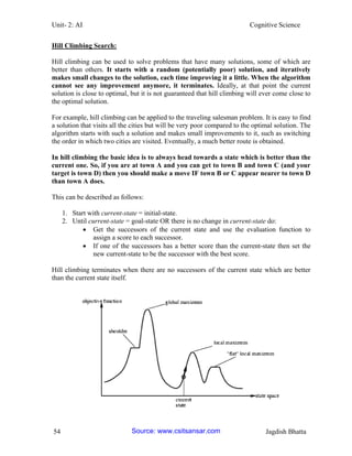 Unit- 2: AI Cognitive Science 
54 Jagdish Bhatta 
Hill Climbing Search: 
Hill climbing can be used to solve problems that have many solutions, some of which are better than others. It starts with a random (potentially poor) solution, and iteratively makes small changes to the solution, each time improving it a little. When the algorithm cannot see any improvement anymore, it terminates. Ideally, at that point the current solution is close to optimal, but it is not guaranteed that hill climbing will ever come close to the optimal solution. 
For example, hill climbing can be applied to the traveling salesman problem. It is easy to find a solution that visits all the cities but will be very poor compared to the optimal solution. The algorithm starts with such a solution and makes small improvements to it, such as switching the order in which two cities are visited. Eventually, a much better route is obtained. 
In hill climbing the basic idea is to always head towards a state which is better than the current one. So, if you are at town A and you can get to town B and town C (and your target is town D) then you should make a move IF town B or C appear nearer to town D than town A does. 
This can be described as follows: 
1. Start with current-state = initial-state. 
2. Until current-state = goal-state OR there is no change in current-state do: 
 Get the successors of the current state and use the evaluation function to assign a score to each successor. 
 If one of the successors has a better score than the current-state then set the new current-state to be the successor with the best score. 
Hill climbing terminates when there are no successors of the current state which are better than the current state itself. Source: www.csitsansar.com 
 