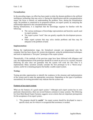 Unit- 2: AI Cognitive Science 
58 Jagdish Bhatta 
Formalization: 
In the preceding stages, no effort has been made to relate the domain problem to the artificial intelligence technology that may solve it. During the identification and the conceptualization stages, the focus is entirely on understanding the problem. Now, during the formalization stage, the problem is connected to its proposed solution, an expert system, by analyzing the relationships depicted in the conceptualization stage. 
During formalization, it is important that the knowledge engineer be familiar with the following: 
 The various techniques of knowledge representation and heuristic search used in expert systems. 
 The expert system ―tools‖ that can greatly expedite the development process. And 
 Other expert systems that may solve similar problems and thus may be adequate to the problem at hand. 
Implementation: 
During the implementation stage, the formalized concepts are programmed onto the computer that has been chosen for system development, using the predetermined techniques and tools to implement a ―first pass‖ prototype of the expert system. 
Theoretically, if the methods of the previous stage have been followed with diligence and care, the implementation of the prototype should be as much an art as it is a science, because following all rules does not guarantee that the system will work the first time it is implemented. Many scientists actually consider the first prototype to be a ―throw-away‘ system, useful for evaluating progress but hardly a usable expert system. 
Testing: 
Testing provides opportunities to identify the weakness in the structure and implementation of the system and to make the appropriate corrections. Depending on the types of problems encountered, the testing procedure may indicate that the system was 
Features of an expert system: 
What are the features of a good expert system ? Although each expert system has its own particular characteristics, there are several features common to many systems. The following list from Rule-Based Expert Systems suggests seven criteria that are important prerequisites for the acceptance of an expert system . 
1. ―The program should be useful.‖ An expert system should be developed to meet a specific need, one for which it is recognized that assistance is needed. Source: www.csitsansar.com 
 