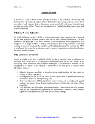 Unit- 2: AI Cognitive Science 
60 Jagdish Bhatta 
Neural Network 
A neuron is a cell in brain whose principle function is the collection, Processing, and dissemination of electrical signals. Brains Information processing capacity comes from networks of such neurons. Due to this reason some earliest AI work aimed to create such artificial networks. (Other Names are Connectionism; Parallel distributed processing and neural computing). 
What is a Neural Network? 
An Artificial Neural Network (ANN) is an information processing paradigm that is inspired by the way biological nervous systems, such as the brain, process information. The key element of this paradigm is the novel structure of the information processing system. It is composed of a large number of highly interconnected processing elements (neurones) working in unison to solve specific problems. ANNs, like people, learn by example. An ANN is configured for a specific application, such as pattern recognition or data classification, through a learning process. 
Why use neural networks? 
Neural networks, with their remarkable ability to derive meaning from complicated or imprecise data, can be used to extract patterns and detect trends that are too complex to be noticed by either humans or other computer techniques. A trained neural network can be thought of as an "expert" in the category of information it has been given to analyze. Other advantages include: 
1. Adaptive learning: An ability to learn how to do tasks based on the data given for training or initial experience. 
2. Self-Organisation: An ANN can create its own organisation or representation of the information it receives during learning time. 
3. Real Time Operation: ANN computations may be carried out in parallel, and special hardware devices are being designed and manufactured which take advantage of this capability. 
4. Fault Tolerance via Redundant Information Coding: Partial destruction of a network leads to the corresponding degradation of performance. However, some network capabilities may be retained even with major network damage Source: www.csitsansar.com 
 