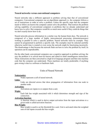 Unit- 2: AI Cognitive Science 
61 Jagdish Bhatta 
Neural networks versus conventional computers 
Neural networks take a different approach to problem solving than that of conventional computers. Conventional computers use an algorithmic approach i.e. the computer follows a set of instructions in order to solve a problem. Unless the specific steps that the computer needs to follow are known the computer cannot solve the problem. That restricts the problem solving capability of conventional computers to problems that we already understand and know how to solve. But computers would be so much more useful if they could do things that we don't exactly know how to do. 
Neural networks process information in a similar way the human brain does. The network is composed of a large number of highly interconnected processing elements(neurones) working in parallel to solve a specific problem. Neural networks learn by example. They cannot be programmed to perform a specific task. The examples must be selected carefully otherwise useful time is wasted or even worse the network might be functioning incorrectly. The disadvantage is that because the network finds out how to solve the problem by itself, its operation can be unpredictable. 
On the other hand, conventional computers use a cognitive approach to problem solving; the way the problem is to solved must be known and stated in small unambiguous instructions. These instructions are then converted to a high level language program and then into machine code that the computer can understand. These machines are totally predictable; if anything goes wrong is due to a software or hardware fault. 
Units of Neural Network 
Nodes(units): 
Nodes represent a cell of neural network. 
Links: 
Links are directed arrows that show propagation of information from one node to another node. 
Activation: 
Activations are inputs to or outputs from a unit. 
Wight: 
Each link has weight associated with it which determines strength and sign of the connection. 
Activation function: 
A function which is used to derive output activation from the input activations to a given node is called activation function. 
Bias Weight: 
Bias weight is used to set the threshold for a unit. Unit is activated when the weighted sum of real inputs exceeds the bias weight. Source: www.csitsansar.com 
 