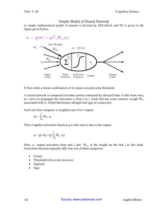 Unit- 2: AI Cognitive Science 
62 Jagdish Bhatta 
Simple Model of Neural Network 
A simple mathematical model of neuron is devised by McCulloch and Pit is given in the figure given below: 
It fires when a linear combination of its inputs exceeds some threshold. 
A neural network is composed of nodes (units) connected by directed links A link from unit j to i serve to propagate the activation aj from j to i. Each link has some numeric weight Wj,i associated with it, which determines strength and sign of connection. 
Each unit first computes a weighted sum of it‘s inputs: 
n 
ini =  Wj,i aj 
J=0 
Then it applies activation function g to this sum to derive the output: 
n 
ai = g( ini) =g(  Wj,i aj) 
J=0 
Here, aj output activation from unit j and Wj,i is the weight on the link j to this node. Activation function typically falls into one of three categories: 
 Linear 
 Threshold (Heaviside function) 
 Sigmoid 
 Sign Source: www.csitsansar.com 
 