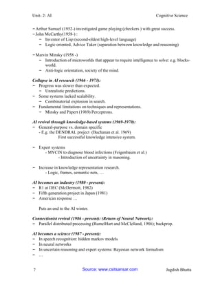 Unit- 2: AI Cognitive Science 
7 Jagdish Bhatta 
– Arthur Samuel (1952-) investigated game playing (checkers ) with great success. 
– John McCarthy(1958-) : 
– Inventor of Lisp (second-oldest high-level language) 
– Logic oriented, Advice Taker (separation between knowledge and reasoning) 
– Marvin Minsky (1958 -) 
– Introduction of microworlds that appear to require intelligence to solve: e.g. blocks- world. 
– Anti-logic orientation, society of the mind. 
Collapse in AI research (1966 - 1973): 
– Progress was slower than expected. 
– Unrealistic predictions. 
– Some systems lacked scalability. 
– Combinatorial explosion in search. 
– Fundamental limitations on techniques and representations. 
– Minsky and Papert (1969) Perceptrons. 
AI revival through knowledge-based systems (1969-1970): 
– General-purpose vs. domain specific 
- E.g. the DENDRAL project (Buchanan et al. 1969) 
First successful knowledge intensive system. 
– Expert systems 
- MYCIN to diagnose blood infections (Feigenbaum et al.) 
- Introduction of uncertainty in reasoning. 
– Increase in knowledge representation research. 
- Logic, frames, semantic nets, … 
AI becomes an industry (1980 - present): 
– R1 at DEC (McDermott, 1982) 
– Fifth generation project in Japan (1981) 
– American response … 
Puts an end to the AI winter. 
Connectionist revival (1986 - present): (Return of Neural Network): 
– Parallel distributed processing (RumelHart and McClelland, 1986); backprop. 
AI becomes a science (1987 - present): 
– In speech recognition: hidden markov models 
– In neural networks 
– In uncertain reasoning and expert systems: Bayesian network formalism 
– … 
Source: www.csitsansar.com 
 
