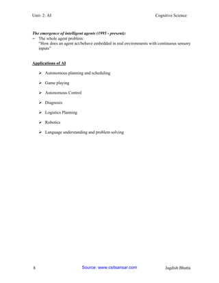 Unit- 2: AI Cognitive Science 
8 Jagdish Bhatta 
The emergence of intelligent agents (1995 - present): 
– The whole agent problem: 
―How does an agent act/behave embedded in real environments with continuous sensory inputs‖ 
Applications of AI 
 Autonomous planning and scheduling 
 Game playing 
 Autonomous Control 
 Diagnosis 
 Logistics Planning 
 Robotics 
 Language understanding and problem solving Source: www.csitsansar.com 
 