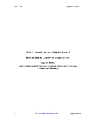 Unit- 2: AI Cognitive Science 
1 Jagdish Bhatta 
[ Unit -2: Introduction to Artificial Intelligence ] 
Introduction to Cognitive Science (CSC-255) 
Jagdish Bhatta 
Central Department of Computer Science & Information Technology 
Tribhuvan University 
Source: www.csitsansar.com 
 