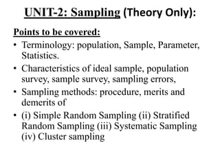 UNIT-2: Sampling (Theory Only):
Points to be covered:
• Terminology: population, Sample, Parameter,
Statistics.
• Characteristics of ideal sample, population
survey, sample survey, sampling errors,
• Sampling methods: procedure, merits and
demerits of
• (i) Simple Random Sampling (ii) Stratified
Random Sampling (iii) Systematic Sampling
(iv) Cluster sampling
 