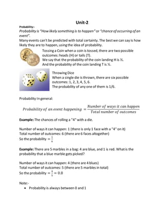 Unit-2
Probability:-
Probability is “How likely something is to happen” or “chance of occurring of an
event”.
Many events can't be predicted with total certainty. The bestwe can say is how
likely they are to happen, using the idea of probability.
Tossing a Coin when a coin is tossed, there are two possible
outcomes: heads (H) or tails (T).
We say that the probability of the coin landing H is ½.
And the probability of the coin landing T is ½.
Throwing Dice
When a single die is thrown, there are six possible
outcomes: 1, 2, 3, 4, 5, 6.
The probability of any one of them is 1/6.
Probability In general:
𝑃𝑟𝑜𝑏𝑎𝑏𝑖𝑙𝑖𝑡𝑦 𝑜𝑓 𝑎𝑛 𝑒𝑣𝑒𝑛𝑡 ℎ𝑎𝑝𝑝𝑒𝑛𝑖𝑛𝑔 =
𝑁𝑢𝑚𝑏𝑒𝑟 𝑜𝑓 𝑤𝑎𝑦𝑠 𝑖𝑡 𝑐𝑎𝑛 ℎ𝑎𝑝𝑝𝑒𝑛
𝑇𝑜𝑡𝑎𝑙 𝑛𝑢𝑚𝑏𝑒𝑟 𝑜𝑓 𝑜𝑢𝑡𝑐𝑜𝑚𝑒𝑠
Example:The chances of rolling a "4" with a die.
Number of ways it can happen: 1 (there is only 1 face with a "4" on it)
Total number of outcomes: 6 (there are 6 faces altogether)
So the probability =
1
6
Example:There are 5 marbles in a bag: 4 are blue, and 1 is red. Whatis the
probability that a blue marble gets picked?
Number of ways it can happen: 4 (there are 4 blues)
Total number of outcomes: 5 (there are 5 marbles in total)
So the probability =
4
5
= 0.8
Note:-
 Probability is always between 0 and 1
 