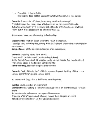  Probability is Just a Guide
(Probability does not tell us exactly whatwill happen, it is justa guide)
Example:Toss a coin 100 times, how many Heads will come up?
Probability says that heads have a ½ chance, so we can expect 50 Heads.
But when we actually try it we might get 48 heads, or 55 heads ... or anything
really, but in most cases it will be a number near 50.
Some words havespecial meaning in Probability:
Experiment or Trial: an action where the result is uncertain.
Tossing a coin, throwing dice, seeing whatpizza people chooseare all examples of
experiments.
Sample Space: all the possibleoutcomes of an experiment
Example:choosing a card froma deck
There are 52 cards in a deck (not including Jokers)
So the Sample Space is all 52 possiblecards: {Ace of Hearts, 2 of Hearts, etc... }
The Sample Space is made up of Sample Points:
Sample Point: justone of the possible outcomes
Example:Deck of Cards, the 5 of Clubs is a sample point the King of Hearts is a
sample point "King" is not a sample point.
As there are 4 Kings, that is 4 different sample points.
Event:a single result of an experiment
Example Events: Getting a Tail when tossing a coin is an event Rolling a "5" is an
event.
An event can include one or more possibleoutcomes:
Choosing a "King" froma deck of cards (any of the 4 Kings) is an event
Rolling an "even number" (2, 4 or 6) is also an event
 
