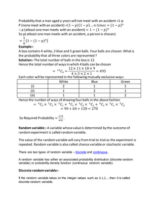 Probability that a man aged y years will not meet with an accident =1-p
P (none meet with an accident) =(1 − 𝑝)(1 − 𝑝)… 𝑛 𝑡𝑖𝑚𝑒𝑠 = (1 − 𝑝) 𝑛
∴ p (atleast one man meets with an accident) = 1 − (1 − 𝑝) 𝑛
So p( atleast one man meets with an accident, a person is chosen)
=
1
𝑛
[1 − (1 − 𝑝) 𝑛]
Example:-
A box contains 4 white, 3 blue and 5 green balls. Four balls are chosen. What is
the probability that all three colors are represented ?
Solution:- The total number of balls in the box is 12.
Hence the total number of ways in which 4 balls can be chosen
= 12
𝐶4 =
12× 11 × 10 × 9
4 × 3 × 2 × 1
= 495
Each color will be represented in the following mutually exclusive ways:
White Blue Green
(i) 2 1 1
(ii) 1 2 1
(iii) 1 1 2
Hence the number of ways of drawing four balls in the abovefashion
= 4
𝐶2 × 3
𝐶1 × 5
𝐶1 + 4
𝐶1 × 3
𝐶2 × 5
𝐶1 + 4
𝐶1 × 3
𝐶1 × 5
𝐶2
= 90 + 60 + 120 = 270
So Required Probability =
270
495
.
Random variable:- A variable whosevalueis determined by the outcome of
randomexperiment is called randomvariable.
The value of the randomvariable will vary fromtrial to trial as the experiment is
repeated. Random variable is also called chance variableor stochastic variable.
There are two types of random variable - discrete and continuous.
A random variable has either an associated probability distribution (discrete random
variable) or probability density function (continuous random variable).
Discrete randomvariable:-
If the random variable takes on the integer values such as 0,1,2, … then it is called
discrete random variable.
 