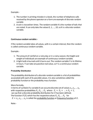 Example:-
1. The number in printing mistake in a book, the number of telephone calls
received by the phone operator on a farm areexample of discrete random
variable
2. A coin is tossed ten times. The randomvariable X is the number of tails that
are noted. X can only take the values 0, 1, ..., 10, so X is a discrete random
variable.
Continuous random variable:-
If the randomvariable takes all values, with in a certain interval, then the random
is called continuous randomvariable.
Example:-
1. The amount of rainfall on a rainy day or in a rainy season, the height and
weight of individuals are example of continuous randomvariable.
2. A light bulb is burned until it burns out. The randomvariable Y is its lifetime
in hours. Y can take any positive real value, so Y is a continuous random
variable.
Probability Distribution
The probability distribution of a discrete randomvariable is a list of probabilities
associated with each of its possiblevalues. Itis also sometimes called the
probability function or the probability mass function.
More formally,
In terms of symbols if a variableX can assumediscrete set of values 𝑥1, 𝑥2, … 𝑥 𝑘
with respective probabilities 𝑃1, 𝑃2, … 𝑃𝑘 where 𝑃1 + 𝑃2 + …+ 𝑃𝑘 = 1,
we say that a discrete probability distribution for 𝑋 has been defined.
The function 𝑃(𝑋) which has the respectivevalues 𝑃1 , 𝑃2 , … 𝑃𝑘 for
𝑋 = 𝑥1, 𝑥2,… 𝑥 𝑘 is called the probability function or frequency function of 𝑋.
Note:-
 