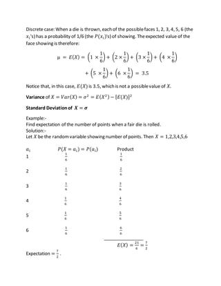 Discrete case: When a die is thrown, each of the possiblefaces 1, 2, 3, 4, 5, 6 (the
𝑥𝑖's) has a probability of 1/6 (the 𝑃(𝑥𝑖)'s) of showing. Theexpected value of the
face showing is therefore:
µ = 𝐸( 𝑋) = (1 ×
1
6
) + (2 ×
1
6
) + (3 ×
1
6
) + (4 ×
1
6
)
+ (5 ×
1
6
) + (6 ×
1
6
) = 3.5
Notice that, in this case, 𝐸(𝑋) is 3.5, which is not a possiblevalue of 𝑋.
Variance of 𝑋 = 𝑉𝑎𝑟( 𝑋) = 𝜎2
= 𝐸( 𝑋2) − [ 𝐸(𝑋)]2
Standard Deviationof 𝑿 = 𝝈
Example:-
Find expectation of the number of points when a fair die is rolled.
Solution:-
Let 𝑋 be the randomvariable showing number of points. Then 𝑋 = 1,2,3,4,5,6
𝑎𝑖 𝑃(𝑋 = 𝑎𝑖) = 𝑃(𝑎𝑖) Product
1
1
6
1
6
2
1
6
2
6
3
1
6
3
6
4
1
6
4
6
5
1
6
5
6
6
1
6
6
6
________________
𝐸( 𝑋) =
21
6
=
7
2
Expectation =
7
2
.
 