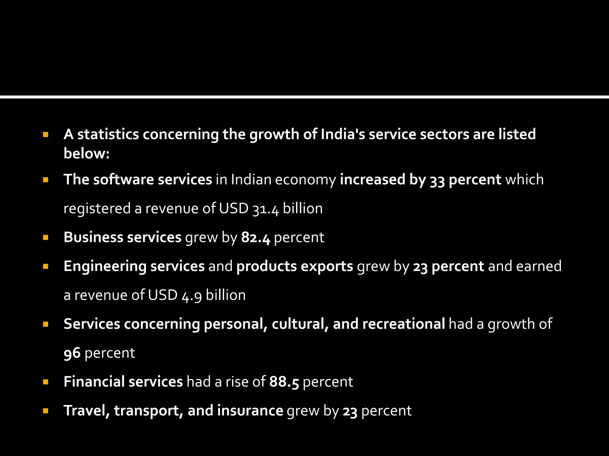  A statistics concerning the growth of India's service sectors are listed
below:
 The software services in Indian economy increased by 33 percent which
registered a revenue of USD 31.4 billion
 Business services grew by 82.4 percent
 Engineering services and products exports grew by 23 percent and earned
a revenue of USD 4.9 billion
 Services concerning personal, cultural, and recreational had a growth of
96 percent
 Financial services had a rise of 88.5 percent
 Travel, transport, and insurance grew by 23 percent
 